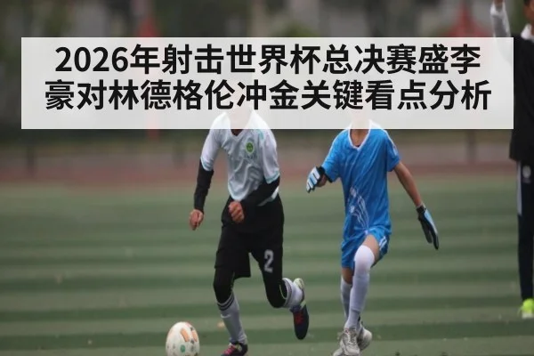 2026年射击世界杯总决赛盛李豪对林德格伦冲金关键看点分析
