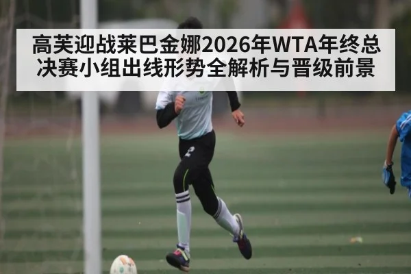 高芙迎战莱巴金娜2026年WTA年终总决赛小组出线形势全解析与晋级前景